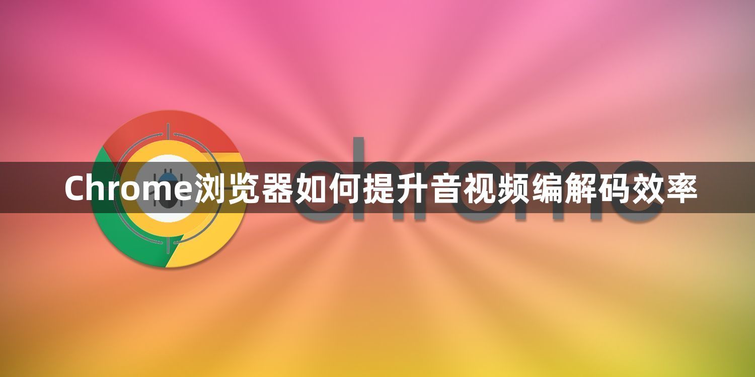 Chrome浏览器如何提升音视频编解码效率1
