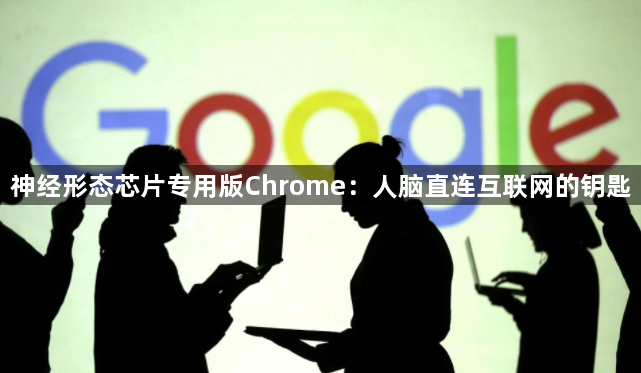 神经形态芯片专用版Chrome:人脑直连互联网的钥匙1