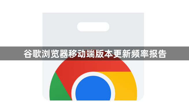 谷歌浏览器移动端版本更新频率报告1