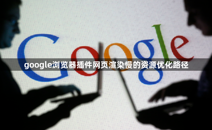google浏览器插件网页渲染慢的资源优化路径1
