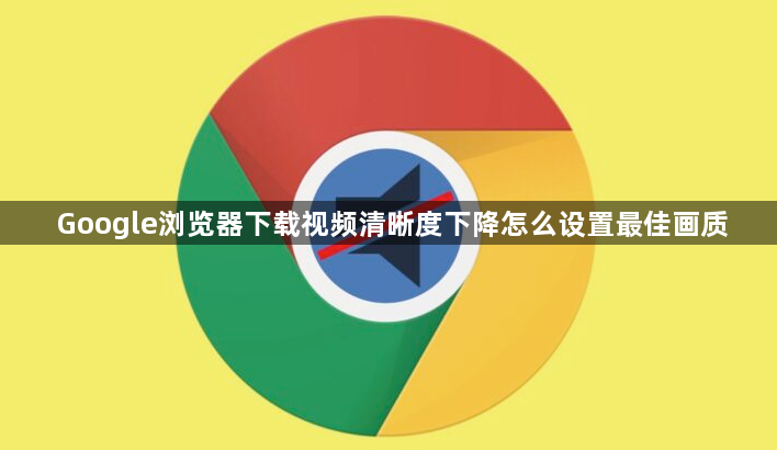 Google浏览器下载视频清晰度下降怎么设置最佳画质1