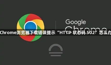 Chrome浏览器下载错误提示“HTTP 状态码 502”怎么办1