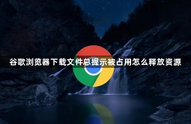 谷歌浏览器下载文件总提示被占用怎么释放资源1