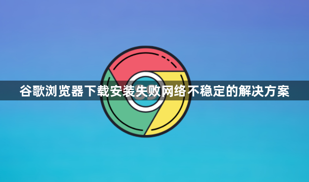 谷歌浏览器下载安装失败网络不稳定的解决方案1