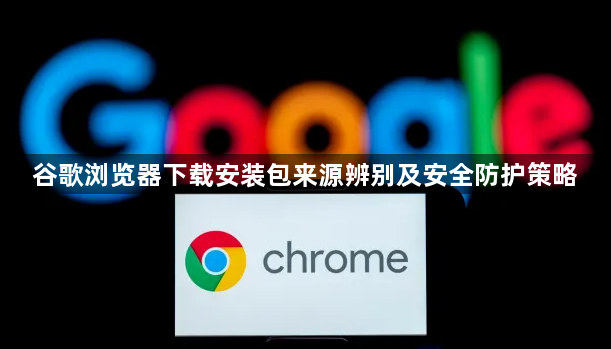 谷歌浏览器下载安装包来源辨别及安全防护策略1