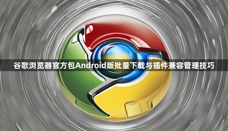 谷歌浏览器官方包Android版批量下载与插件兼容管理技巧1