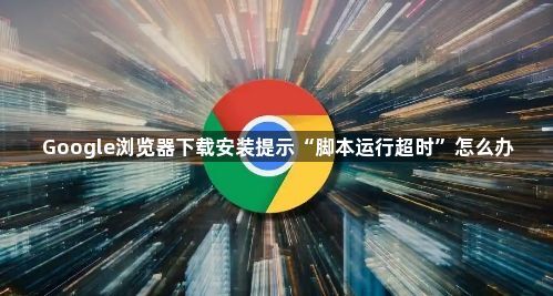 Google浏览器下载安装提示“脚本运行超时”怎么办1