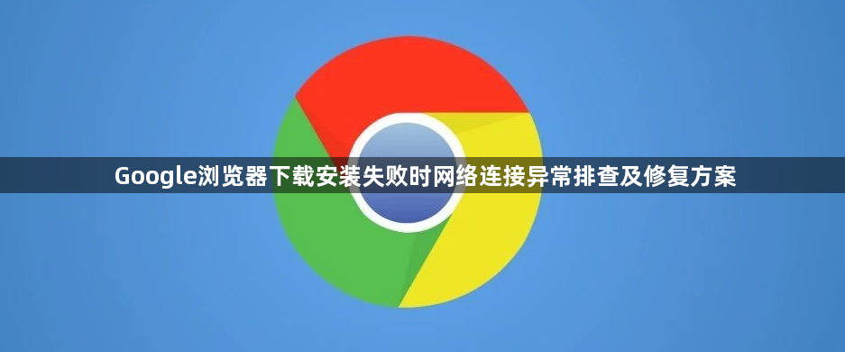 Google浏览器下载安装失败时网络连接异常排查及修复方案1